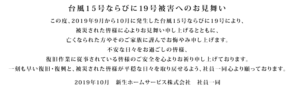 台風15号被害へのお見舞い この度、2019年9月台風15号により、被害に遭われた皆様に心よりお見舞い申し上げます。今なお不安な日々をお過ごしの皆様、復旧作業に従事されている皆様のご安全を心よりお祈り申し上げております。被害がこれ以上拡大せず、一刻も早い復旧・復興へと立ち上がることを、社員一同心より願っております。 2019年9月 新生ホームサービス株式会社 社員一同