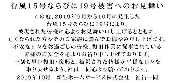 台風15号被害へのお見舞い この度、2019年9月台風15号により、被害に遭われた皆様に心よりお見舞い申し上げます。今なお不安な日々をお過ごしの皆様、復旧作業に従事されている皆様のご安全を心よりお祈り申し上げております。被害がこれ以上拡大せず、一刻も早い復旧・復興へと立ち上がることを、社員一同心より願っております。 2019年9月 新生ホームサービス株式会社 社員一同
