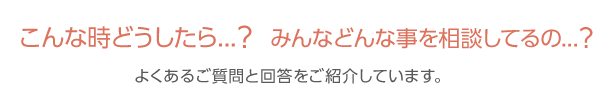 こんな時どうしたら...？みんなどんな事を相談してるの...？よくあるご質問と回答をご紹介しています。